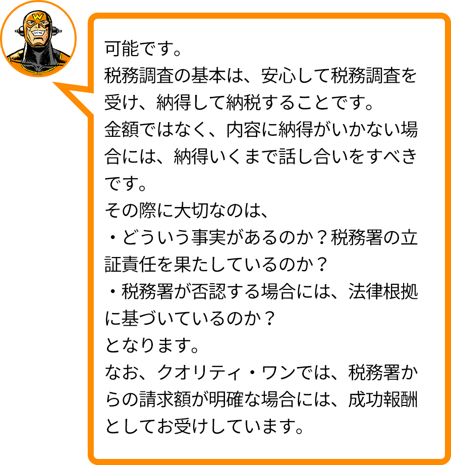 可能です。税務調査の基本は、安心して税務調査を受け、納得して納税することです。金額ではなく、内容に納得がいかない場合には、納得いくまで話し合いをすべきです。