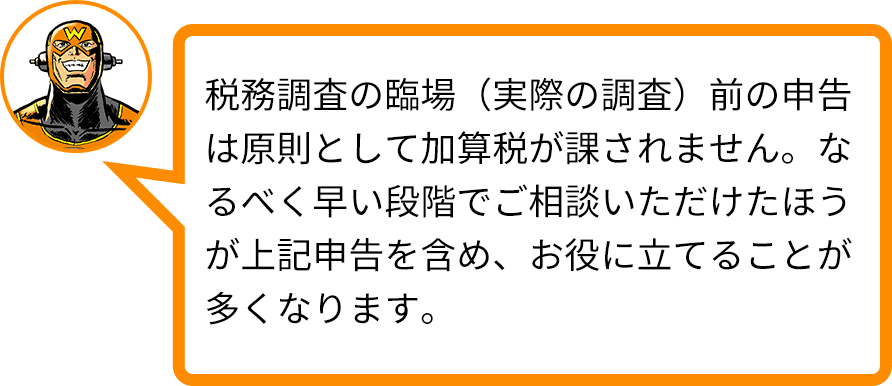 税務調査の臨場（実際の調査）前の申告は原則として加算税が課されません。なるべく早い段階でご相談いただけたほうが上記申告を含め、お役に立てることが多くなります。