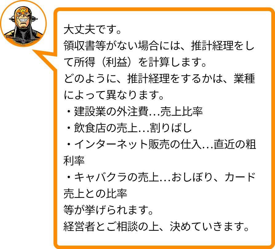 大丈夫です。領収書等がない場合には、推計経理をして所得（利益）を計算します。