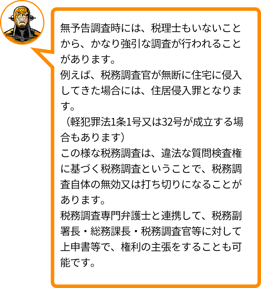 無予告調査時には、税理士もいないことから、かなり強引な調査が行われることがあります。例えば、税務調査官が無断に住宅に侵入してきた場合には、住居侵入罪となります。